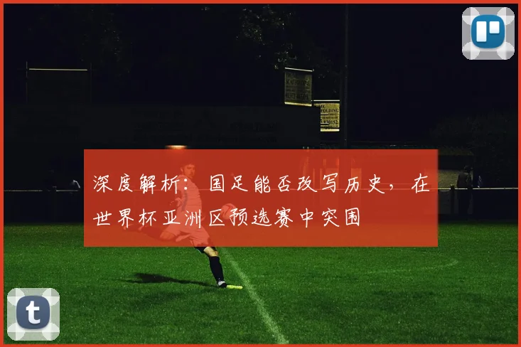 深度解析：国足能否改写历史，在世界杯亚洲区预选赛中突围