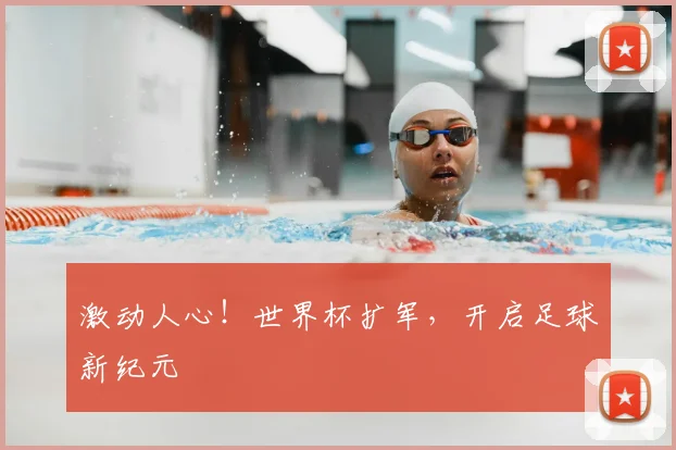激动人心！世界杯扩军，开启足球新纪元