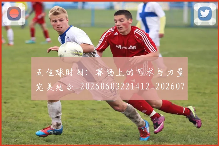 五佳球时刻:赛场上的艺术与力量完美结合_20260603221412_20260703213023