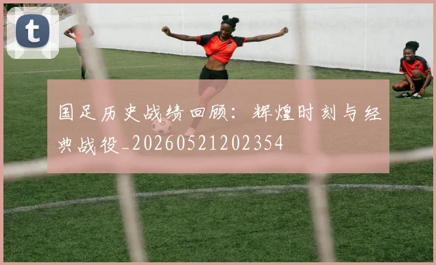 国足历史战绩回顾：辉煌时刻与经典战役_20260521202354