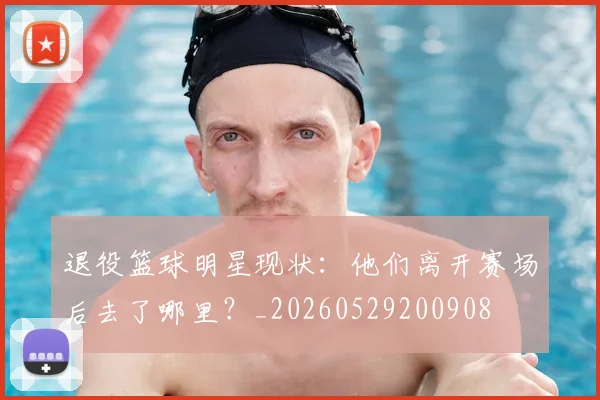 退役篮球明星现状:他们离开赛场后去了哪里?_20260529200908