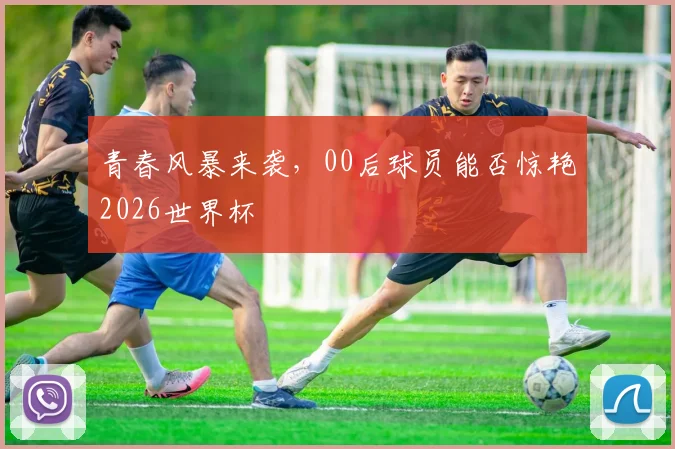 青春风暴来袭,00后球员能否惊艳2026世界杯
