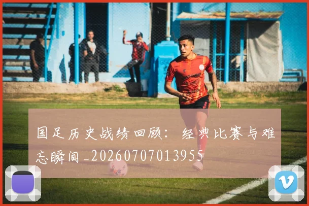国足历史战绩回顾:经典比赛与难忘瞬间_20260707013955