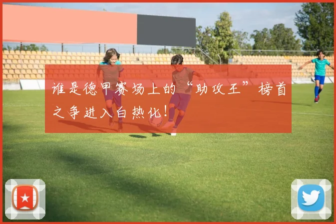 谁是德甲赛场上的“助攻王”榜首之争进入白热化！