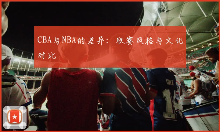 CBA与NBA的差异：联赛风格与文化对比
